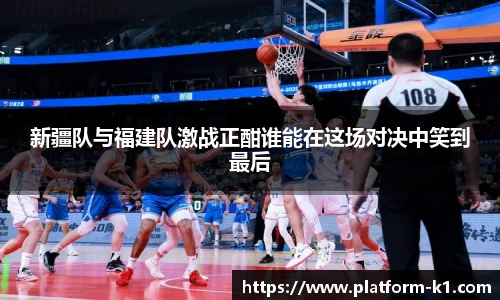 新疆队与福建队激战正酣谁能在这场对决中笑到最后